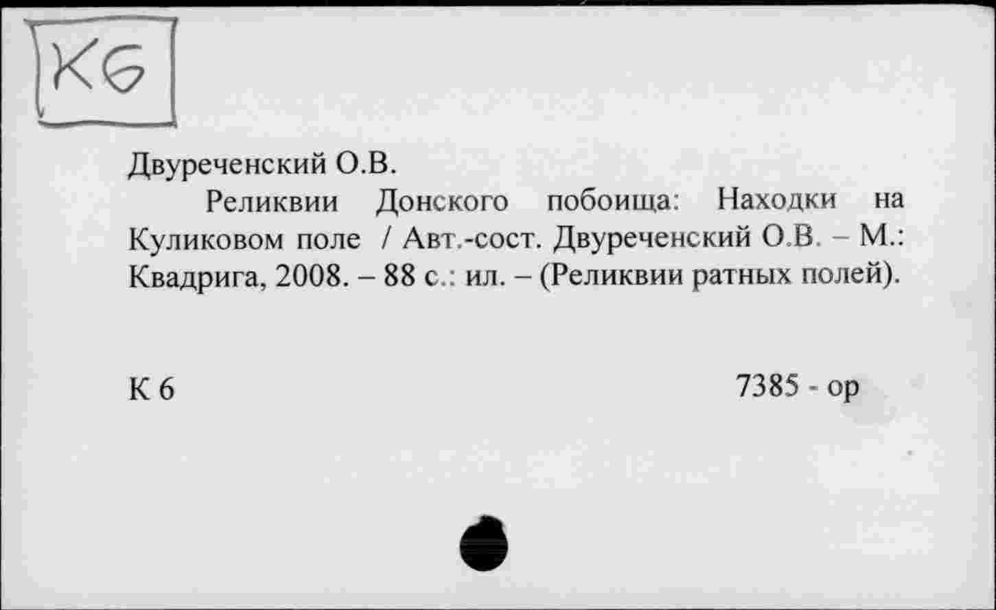 ﻿Двуреченский О.В.
Реликвии Донского побоища: Находки на Куликовом поле / Авт.-сост. Двуреченский О.В - М.: Квадрига, 2008. - 88 с.: ил. - (Реликвии ратных полей).
Кб
7385 - ор